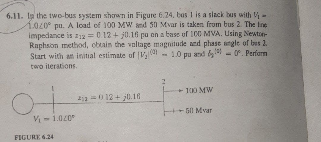 6.11. In the two-bus system shown in Figure 6.24, bus 1 is a slack bus with V₁ =
1.040° pu. A load of 100 MW and 50 Mvar is taken from bus 2. The line
impedance is z12 = 0.12 + j0.16 pu on a base of 100 MVA. Using Newton-
Raphson method, obtain the voltage magnitude and phase angle of bus 2.
Start with an initial estimate of |V₂|(0) 1.0
= 0°. Perform
and 62 (0)
pu
two iterations.
2
100 MW
212 = 0 12 + j0.16
-|- 50 Mvar
ot
V₁ = 1.040°
FIGURE 6.24