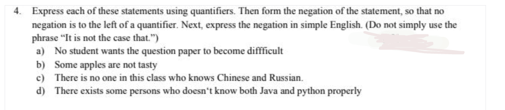 4. Express each of these statements using quantifiers. Then form the negation of the statement, so that no
negation is to the left of a quantifier. Next, express the negation in simple English. (Do not simply use the
phrase "It is not the case that.")
a) No student wants the question paper to become diffficult
b) Some apples are not tasty
c) There is no one in this class who knows Chinese and Russian.
d) There exists some persons who doesn't know both Java and python properly
