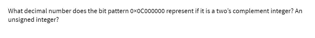 What decimal number does the bit pattern 0x0Co00000 represent if it is a two's complement integer? An
unsigned integer?
