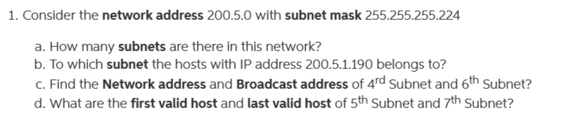 1. Consider the network address 200.5.0 with subnet mask 255.255.255.224
a. How many subnets are there in this network?
b. To which subnet the hosts with IP address 200.5.1.190 belongs to?
c. Find the Network address and Broadcast address of 4rd Subnet and 6th Subnet?
d. What are the first valid host and last valid host of 5th Subnet and 7th Subnet?
