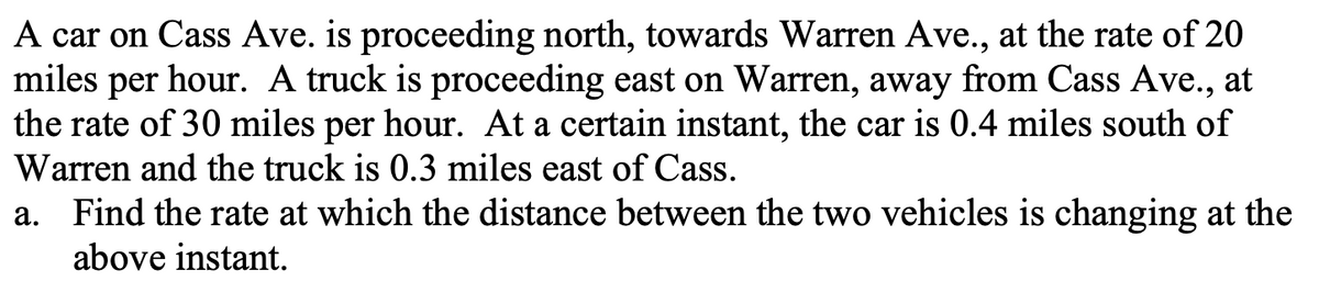 A car on Cass Ave. is proceeding north, towards Warren Ave., at the rate of 20
miles per hour. A truck is proceeding east on Warren, away from Cass Ave., at
the rate of 30 miles per hour. At a certain instant, the car is 0.4 miles south of
Warren and the truck is 0.3 miles east of Cass.
a. Find the rate at which the distance between the two vehicles is changing at the
above instant.
