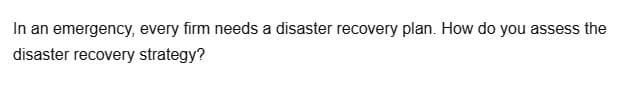 In an emergency, every firm needs a disaster recovery plan. How do you assess the
disaster recovery strategy?