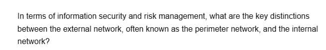 In terms of information security and risk management, what are the key distinctions
between the external network, often known as the perimeter network, and the internal
network?