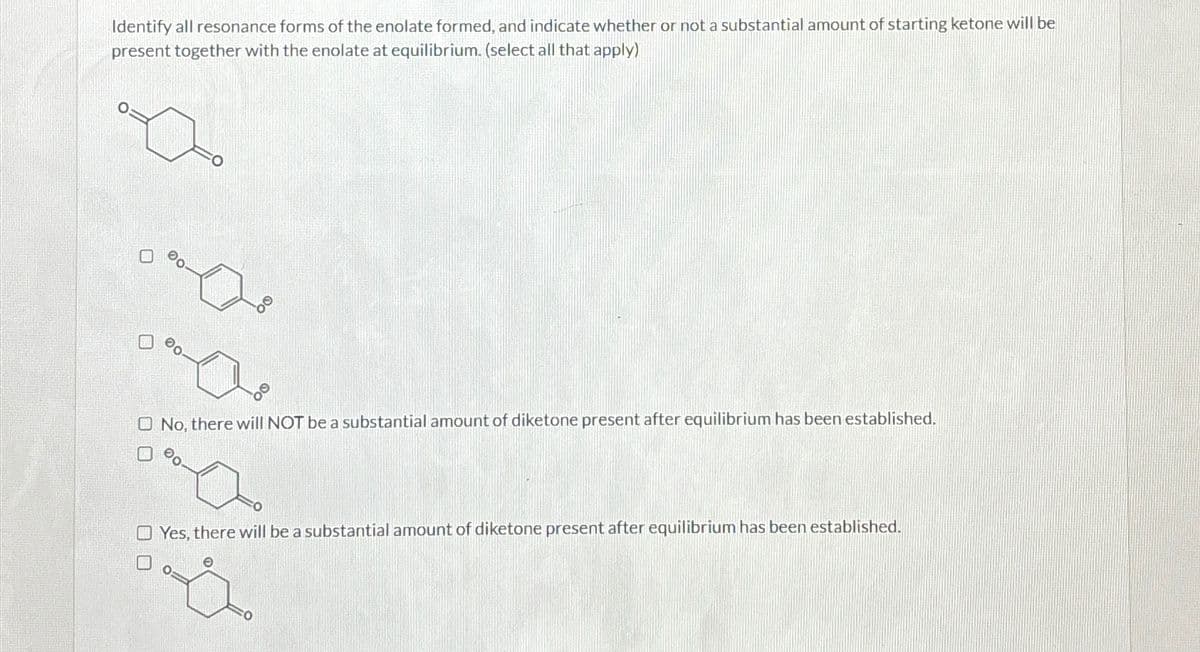 Identify all resonance forms of the enolate formed, and indicate whether or not a substantial amount of starting ketone will be
present together with the enolate at equilibrium. (select all that apply)
No, there will NOT be a substantial amount of diketone present after equilibrium has been established.
a
Yes, there will be a substantial amount of diketone present after equilibrium has been established.
O O
00