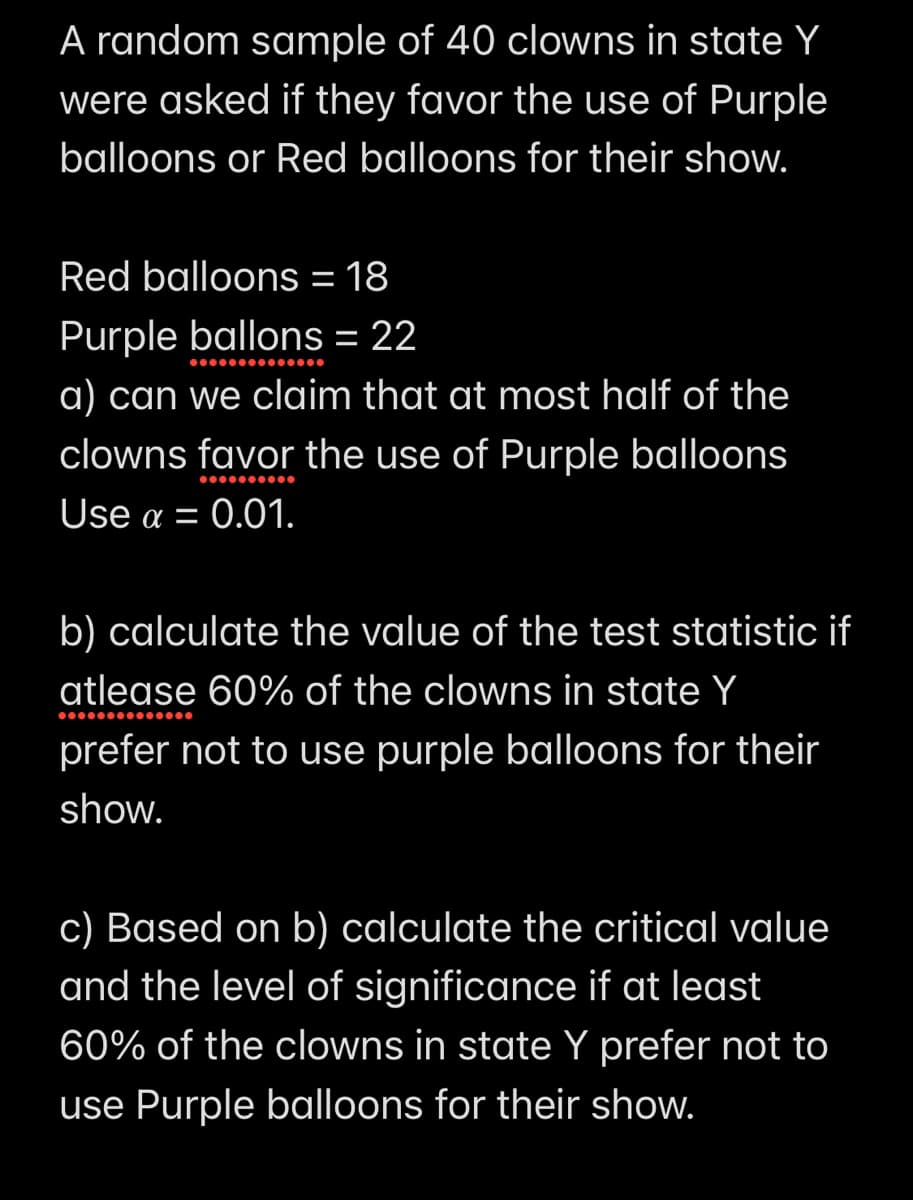 A random sample of 40 clowns in state Y
were asked if they favor the use of Purple
balloons or Red balloons for their show.
Red balloons = 18
Purple ballons = 22
a) can we claim that at most half of the
clowns favor the use of Purple balloons
Use a = 0.01.
b) calculate the value of the test statistic if
atlease 60% of the clowns in state Y
prefer not to use purple balloons for their
show.
c) Based on b) calculate the critical value
and the level of significance if at least
60% of the clowns in state Y prefer not to
use Purple balloons for their show.
