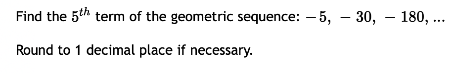 Find the 5th term of the geometric sequence: – 5, – 30, – 180, ...
-
-
Round to 1 decimal place if necessary.
