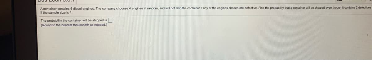 random, and will not ship the container if any of the engines chosen are defective. Find the probability that a container will be shipped even though it contains 2 defectives
A container contains 6 diesel engines. The company chooses 4 engines
if the sample size is 4.
The probability the container will be shipped is
(Round to the nearest thousandth as needed.)
