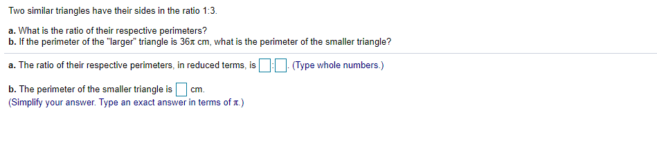 ### Similar Triangles and Their Perimeters

**Problem Statement:**
Two similar triangles have their sides in the ratio 1:3.

1. **Question a:** What is the ratio of their respective perimeters?
2. **Question b:** If the perimeter of the "larger" triangle is \( 36\pi \) cm, what is the perimeter of the smaller triangle?

**Solution:**

a. The ratio of their respective perimeters, in reduced terms, is \( \boxed{1} : \boxed{3} \). 

b. The perimeter of the smaller triangle is \( \boxed{12\pi} \) cm. 
(Simplify your answer. Type an exact answer in terms of \( \pi \).)

**Explanation:**

For question a, since the triangles are similar, the ratio of their perimeters is the same as the ratio of their corresponding sides, which is 1:3.

For question b, since the perimeter of the larger triangle is \( 36\pi \) cm, and the ratio of the sides (and thus the perimeters) is 1:3, the perimeter of the smaller triangle can be calculated as follows:

\[ \text{Perimeter of the smaller triangle} = \frac{36\pi}{3} = 12\pi \text{ cm} \]