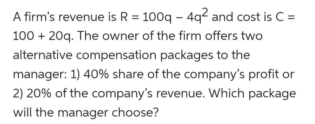 A firm's revenue is R = 100g - 4q2 and cost is C =
%3D
100 + 20g. The owner of the firm offers two
alternative compensation packages to the
manager: 1) 40% share of the company's profit or
2) 20% of the company's revenue. Which package
will the manager choose?
