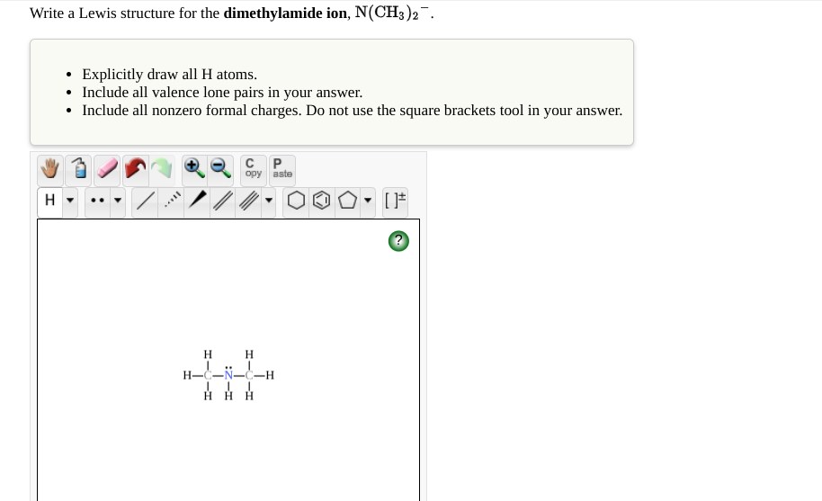 Write a Lewis structure for the dimethylamide ion, N(CH3)2¯.
• Explicitly draw all H atoms.
• Include all valence lone pairs in your answer.
• Include all nonzero formal charges. Do not use the square brackets tool in your answer.
C P
орy aste
H
[*
H.
H H H
