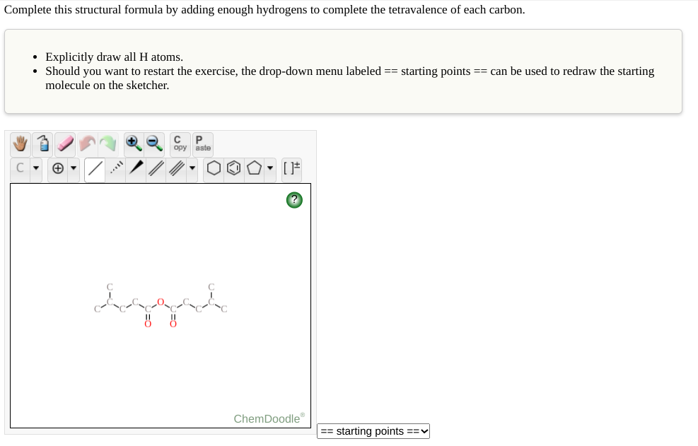 Complete this structural formula by adding enough hydrogens to complete the tetravalence of each carbon.
• Explicitly draw all H atoms.
• Should you want to restart the exercise, the drop-down menu labeled == starting points == can be used to redraw the starting
molecule on the sketcher.
P
opy aste
ChemDoodle
starting points ==v
