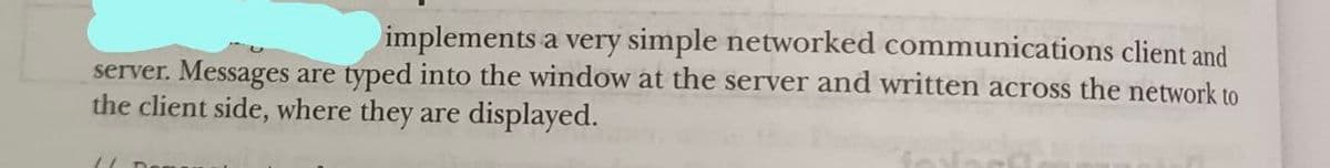 implements a very simple networked communications client and
server. Messages are typed into the window at the server and written across the network to
the client side, where they are displayed.