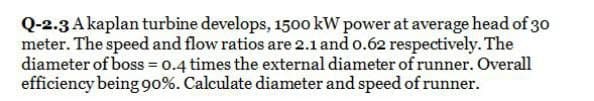 Q-2.3 A kaplan turbine develops, 1500 kW power at average head of 30
meter. The speed and flow ratios are 2.1 and 0.62 respectively. The
diameter of boss = 0.4 times the external diameter of runner. Overall
efficiency being 90%. Calculate diameter and speed of runner.