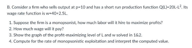 B. Consider a firm who sells output at p=10 and has a short run production function Q(L)=20L-L². Its
wage rate function is w=40+2.5L.
1. Suppose the firm is a monopsonist, how much labor will it hire to maximize profits?
2. How much wage will it pay?
3. Show the graph of the profit-maximizing level of L and w solved in 1&2.
4. Compute for the rate of monopsonistic exploitation and interpret the computed value.