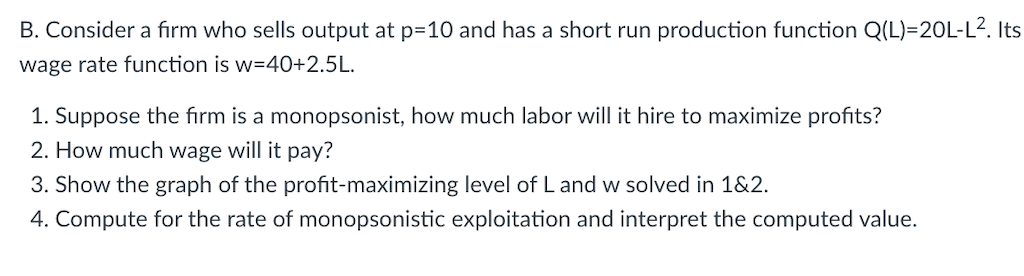 B. Consider a fiırm who sells output at p=10 and has a short run production function Q(L)=20L-L². Its
wage rate function is w=40+2.5L.
1. Suppose the fırm is a monopsonist, how much labor will it hire to maximize profits?
2. How much wage will it pay?
3. Show the graph of the profit-maximizing level of L and w solved in 1&2.
4. Compute for the rate of monopsonistic exploitation and interpret the computed value.
