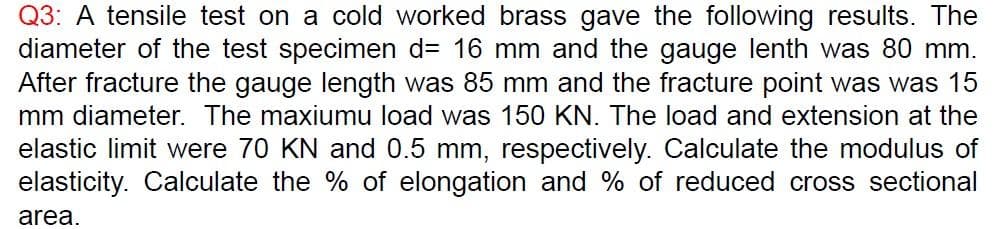 Q3: A tensile test on a cold worked brass gave the following results. The
diameter of the test specimen d= 16 mm and the gauge lenth was 80 mm.
After fracture the gauge length was 85 mm and the fracture point was was 15
mm diameter. The maxiumu load was 150 KN. The load and extension at the
elastic limit were 70 KN and 0.5 mm, respectively. Calculate the modulus of
elasticity. Calculate the % of elongation and % of reduced cross sectional
area.
