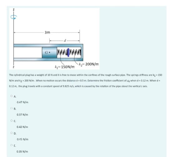 3m
ky= 200N/m
k= 150N/m
The cylindrical plug has a weight of 10N and it is free to move within the confines of the rough surface pipe. The springs stiffness are ka - 150
N/m and kg - 200 N/m. When no motlon occurs the distance d - 0.5 m. Determine the friction coefficient of uk when d 0.12 m. When d=
0.12 m, the plug travels with a constant speed of 9.825 m/s, which is caused by the rotation of the pipe about the vertical z axis.
0.47 N/m
B.
0.37 N/m
Oc.
0.42 N/m
OD.
0.45 N/m
0.35 N/m
