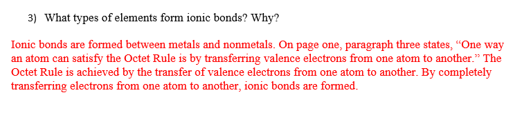 3) What types of elements form ionic bonds? Why?
Ionic bonds are formed between metals and nonmetals. On page one, paragraph three states, "One way
an atom can satisfy the Octet Rule is by transferring valence electrons from one atom to another." The
Octet Rule is achieved by the transfer of valence electrons from one atom to another. By completely
transferring electrons from one atom to another, ionic bonds are formed.