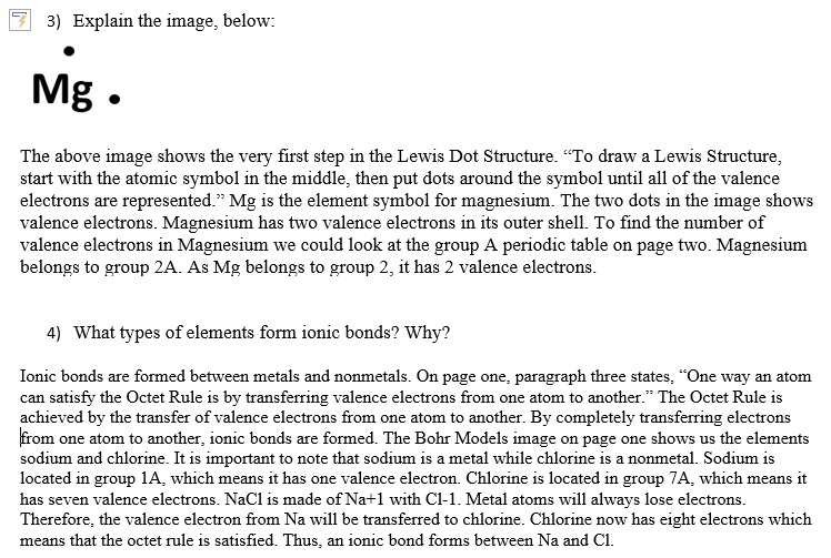 3) Explain the image, below:
Mg.
The above image shows the very first step in the Lewis Dot Structure. "To draw a Lewis Structure,
start with the atomic symbol in the middle, then put dots around the symbol until all of the valence
electrons are represented." Mg is the element symbol for magnesium. The two dots in the image shows
valence electrons. Magnesium has two valence electrons in its outer shell. To find the number of
valence electrons in Magnesium we could look at the group A periodic table on page two. Magnesium
belongs to group 2A. As Mg belongs to group 2, it has 2 valence electrons.
4) What types of elements form ionic bonds? Why?
Ionic bonds are formed between metals and nonmetals. On page one, paragraph three states, "One way an atom
can satisfy the Octet Rule is by transferring valence electrons from one atom to another." The Octet Rule is
achieved by the transfer of valence electrons from one atom to another. By completely transferring electrons
from one atom to another, ionic bonds are formed. The Bohr Models image on page one shows us the elements
sodium and chlorine. It is important to note that sodium is a metal while chlorine is a nonmetal. Sodium is
located in group 1A, which means it has one valence electron. Chlorine is located in group 7A, which means it
has seven valence electrons. NaCl is made of Na+1 with C1-1. Metal atoms will always lose electrons.
Therefore, the valence electron from Na will be transferred to chlorine. Chlorine now has eight electrons which
means that the octet rule is satisfied. Thus, an ionic bond forms between Na and C1.