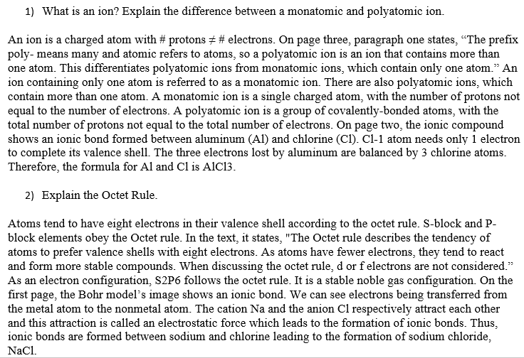 1) What is an ion? Explain the difference between a monatomic and polyatomic ion.
An ion is a charged atom with #protons # # electrons. On page three, paragraph one states, "The prefix
poly- means many and atomic refers to atoms, so a polyatomic ion is an ion that contains more than
one atom. This differentiates polyatomic ions from monatomic ions, which contain only one atom." An
ion containing only one atom is referred to as a monatomic ion. There are also polyatomic ions, which
contain more than one atom. A monatomic ion is a single charged atom, with the number of protons not
equal to the number of electrons. A polyatomic ion is a group of covalently-bonded atoms, with the
total number of protons not equal to the total number of electrons. On page two, the ionic compound
shows an ionic bond formed between aluminum (Al) and chlorine (C1). Cl-1 atom needs only 1 electron
to complete its valence shell. The three electrons lost by aluminum are balanced by 3 chlorine atoms.
Therefore, the formula for Al and C1 is AIC13.
2) Explain the Octet Rule.
Atoms tend to have eight electrons in their valence shell according to the octet rule. S-block and P-
block elements obey the Octet rule. In the text, it states, "The Octet rule describes the tendency of
atoms to prefer valence shells with eight electrons. As atoms have fewer electrons, they tend to react
and form more stable compounds. When discussing the octet rule, d or f electrons are not considered."
As an electron configuration, S2P6 follows the octet rule. It is a stable noble gas configuration. On the
first page, the Bohr model's image shows an ionic bond. We can see electrons being transferred from
the metal atom to the nonmetal atom. The cation Na and the anion C1 respectively attract each other
and this attraction is called an electrostatic force which leads to the formation of ionic bonds. Thus,
ionic bonds are formed between sodium and chlorine leading to the formation of sodium chloride,
NaCl.