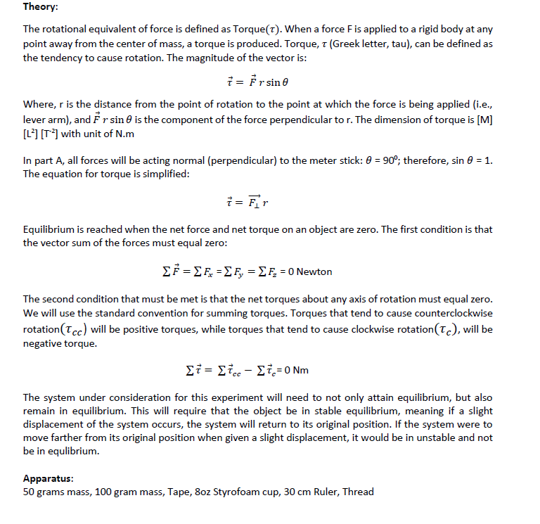 Theory:
The rotational equivalent of force is defined as Torque(7). When a force Fis applied to a rigid body at any
point away from the center of mass, a torque is produced. Torque, 1 (Greek letter, tau), can be defined as
the tendency to cause rotation. The magnitude of the vector is:
i = Frsine
Where, r is the distance from the point of rotation to the point at which the force is being applied (i.e.,
lever arm), and Fr sin 0 is the component of the force perpendicular to r. The dimension of torque is [M]
[L] [T*] with unit of N.m
In part A, all forces will be acting normal (perpendicular) to the meter stick: 0 = 90°; therefore, sin 0 = 1.
The equation for torque is simplified:
i = Fr
Equilibrium is reached when the net force and net torque on an object are zero. The first condition is that
the vector sum of the forces must equal zero:
ΣF-ΣΕ-Σ , -Σ 0 Newton
The second condition that must be met is that the net torques about any axis of rotation must equal zero.
We will use the standard convention for summing torques. Torques that tend to cause counterclockwise
rotation(Tcc) will be positive torques, while torques that tend to cause clockwise rotation(Tc), will be
negative torque.
Στ= Στ. - Στ - Νm
The system under consideration for this experiment will need to not only attain equilibrium, but also
remain in equilibrium. This will require that the object be in stable equilibrium, meaning if a slight
displacement of the system occurs, the system will return to its original position. If the system were to
move farther from its original position when given a slight displacement, it would be in unstable and not
be in equlibrium.
Apparatus:
50 grams mass, 100 gram mass, Tape, 8oz Styrofoam cup, 30 cm Ruler, Thread
