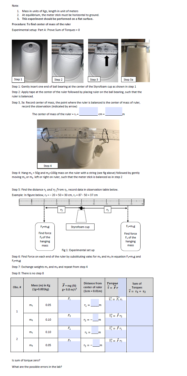 Note:
1. Mass in units of Kgs, length in unit of meters
At equilibrium, the meter stick must be horizontal to ground.
3. This experiment should be performed on a flat surface.
2.
Procedure: To find center of mass of the ruler
Experimental setup: Part A: Prove Sum of Torques = 0
CHAR
Step 1
Step 2
Step 3a
Step 3
Step 1: Gently insert one end of ball bearing at the center of the Styrofoam cup as shown in step 1
Step 2: Apply tape at the center of the ruler followed by placing ruler on the ball bearing, such that the
ruler is balanced.
Step 3, 3a: Record center of mass, the point where the ruler is balanced is the center of mass of ruler,
record the observation (indicated by arrow)
The center of mass of the ruler = re =
cm =
CHARLYS LE
Step 4
Step 4: Hang m, = 50g and m;=100g mass on the ruler with a string (see fig above) followed by gently
moving m, or m, left or right on ruler, such that the meter stick is balanced as in step 2
Step 5: Find the distance ri and rz from re, record data in observation table below.
Example: In figure below, r2 = - 20 + 50 = 30 cm, r = 87 - 50 = 37 cm
20
30
50
60
F=mg
Styrofoam cup
F=mig
Find force
Find force
F1 of the
hanging
F2of the
hanging
mass
mass
Fig 1: Experimental set up
Step 6: Find Force on each end of the ruler by substituting vales for m, and m2 in equation F;=mag and
F2=m2g
Step 7: Exchange weights m, and m2 and repeat from step 4
Step 8: There is no step 8
Distance from
Torque
T= Fr
Sum of
F= mg (N)
g= 9.8 m/s?
Mass (m) in Kg
Obs. #
center of ruler
Torques
(1g=0.001kg)
(1cm = 0.01m)
T= T1+ T2
F,
T = F,n
0.05
"1 = m
F2
=
m2
0.10
12 =-m
F1
0.10
2
m2
0.05
12 = -
m
Is sum of torque zero?
What are the possible errors in the lab?
