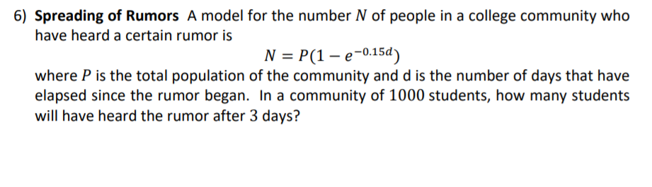 6) Spreading of Rumors A model for the number N of people in a college community who
have heard a certain rumor is
N = P(1 – e-0.15d)
where P is the total population of the community and d is the number of days that have
elapsed since the rumor began. In a community of 1000 students, how many students
will have heard the rumor after 3 days?
