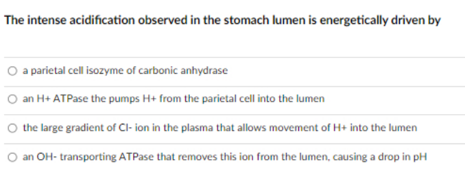 ### The Intense Acidification in the Stomach Lumen: An Energetic Perspective

**Question:**
The intense acidification observed in the stomach lumen is energetically driven by:

**Options:**
1. A parietal cell isozyme of carbonic anhydrase
2. An H+ ATPase that pumps H+ from the parietal cell into the lumen
3. The large gradient of Cl- ion in the plasma that allows movement of H+ into the lumen
4. An OH- transporting ATPase that removes this ion from the lumen, causing a drop in pH

**Explanation:**
This question explores the mechanism behind the acidification process in the stomach lumen. Each of the options provided points to a different biological process or enzyme that could be responsible for this phenomenon. Understanding the correct option involves a deep dive into gastric physiology and cellular mechanisms associated with ion transport.

**Educational Note:**
- **Parietal cells** are crucial in producing hydrochloric acid (HCl) in the stomach.
- **Carbonic anhydrase** is an enzyme that helps convert carbon dioxide and water to bicarbonate and protons (H+).
- **H+ ATPase (Proton pump)**: This enzyme is specifically responsible for actively transporting hydrogen ions (H+) from parietal cells into the stomach lumen, crucial for the acidification process.
- **Chloride (Cl-) gradient**: Plays a role in balancing ionic charges but is not the driving force of H+ movement.
- **OH- transporting ATPase**: Not typically involved in the primary process of stomach acidification.

**Correct Answer:**
The process is primarily driven by the **H+ ATPase** that pumps H+ from the parietal cells into the lumen, making Option 2 the correct answer. This proton pump is essential for creating the highly acidic environment necessary for digestive processes in the stomach.