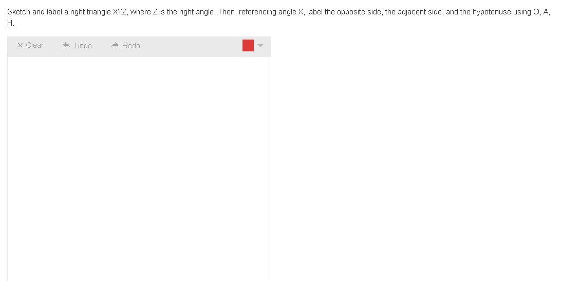 Sketch and label a right triangle XYZ, where Z is the right angle. Then, referencing angle X, label the opposite side, the adjacent side, and the hypotenuse using Q, A,
H.
x Clear
Undo
Redo