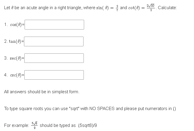 Let 8 be an acute angle in a right triangle, where sin( 8) = and cot(8) = Calculate:
2/10
3
1. cos(8)=
2. tan(8)=
3. sec(8)=
4. csc(8)=
All answers should be in simplest form.
To type square roots you can use "sqrt" with NO SPACES and please put numerators in ()
For example: should be typed as (5sqrt6)/9
5/6
9