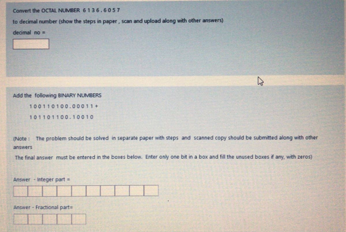 Convert the OCTAL NUMBER 6136.6057
to decimal number (show the steps in paper, scan and upload along with other answers)
decimal no =
Add the following BINARY NUMBERS
100110100.00011 +
101101100.100 10
(Note : The problem should be solved in separate paper with steps and scanned copy should be submitted along with other
answers
The final answer must be entered in the boxes below. Enter only one bit in a box and fill the unused boxes if any, with zeros)
Answer Integer part =
Answer - Fractional part=
