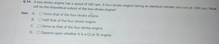 Q 14. A two-stroke engine has a speed of 600 rpm. A four-stroke engine having an identical cylinder size runs at 1200 rpm. What
will be the theoretical output of the two stroke engine?
Ops: A. O Twice that of the four-stroke engine
B. O Half that of the four-stroke engine
C. O Same as that of the four-stroke engine
D. O Depend upon whether it is a CI or SI engine
