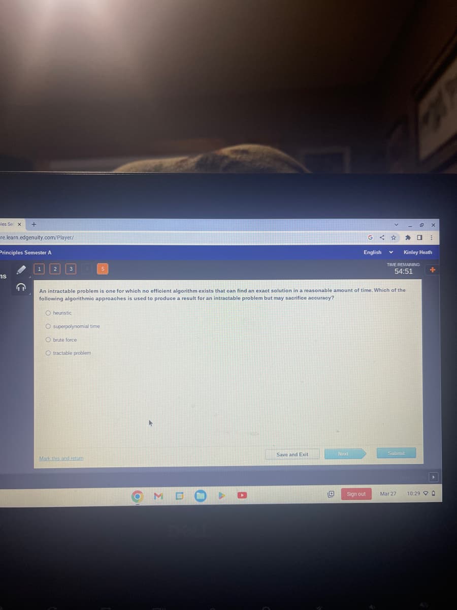 les Se X
+
re.learn.edgenuity.com/player/
Principles Semester A
ns
1 2
3
Oheuristic
O superpolynomial time
O brute force
O tractable problem
Mark this and return
O
M
□ O
An intractable problem is one for which no efficient algorithm exists that can find an exact solution in a reasonable amount of time. Which of the
following algorithmic approaches is used to produce a result for an intractable problem but may sacrifice accuracy?
Save and Exit
Next
G
English
Sign out
<4
V
V
TIME REMAINING
54:51
Kinley Heath
Submit
Mar 27
X
O ⠀
10:290