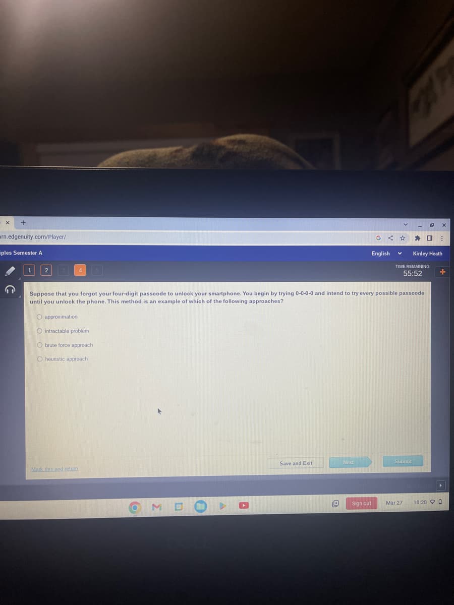 X
+
arn.edgenuity.com/player/
ples Semester A
1 2 3 4 5
Mark this and return
O
►
ME
Save and Exit
Suppose that you forgot your four-digit passcode to unlock your smartphone. You begin by trying 0-0-0-0 and intend to try every possible passcode
until you unlock the phone. This method is an example of which of the following approaches?
O approximation
Ointractable problem
O brute force approach
O heuristic approach
Next
G < ☆
English
Sign out
V
Submit
19
TIME REMAINING
55:52
Mar 27
* 0 B
X
Kinley Heath
+
10:28 0