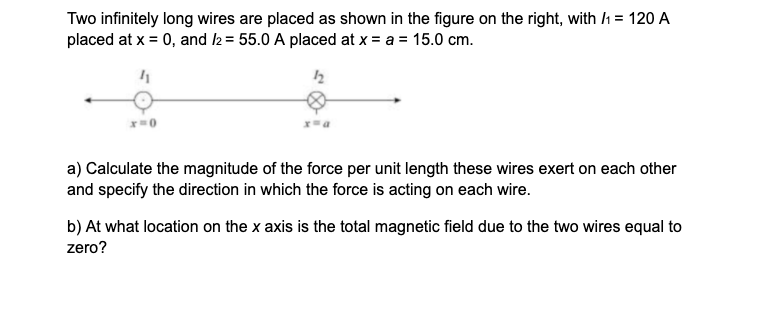 Two infinitely long wires are placed as shown in the figure on the right, with /h = 120 A
placed at x = 0, and 2 = 55.0 A placed at x = a = 15.0 cm.
12
a) Calculate the magnitude of the force per unit length these wires exert on each other
and specify the direction in which the force is acting on each wire.
b) At what location on the x axis is the total magnetic field due to the two wires equal to
zero?
