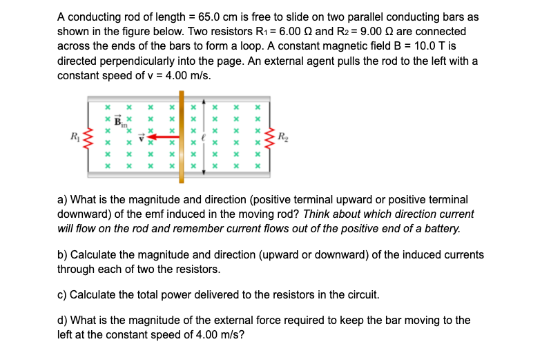 A conducting rod of length = 65.0 cm is free to slide on two parallel conducting bars as
shown in the figure below. Two resistors R1 = 6.00 Q and R2 = 9.00 Q are connected
across the ends of the bars to form a loop. A constant magnetic field B = 10.0 T is
directed perpendicularly into the page. An external agent pulls the rod to the left with a
constant speed of v = 4.00 m/s.
* x x ×
in
R
R2
х х х х
a) What is the magnitude and direction (positive terminal upward or positive terminal
downward) of the emf induced in the moving rod? Think about which direction current
will flow on the rod and remember current flows out of the positive end of a battery.
b) Calculate the magnitude and direction (upward or downward) of the induced currents
through each of two the resistors.
c) Calculate the total power delivered to the resistors in the circuit.
d) What is the magnitude of the external force required to keep the bar moving to the
left at the constant speed of 4.00 m/s?
