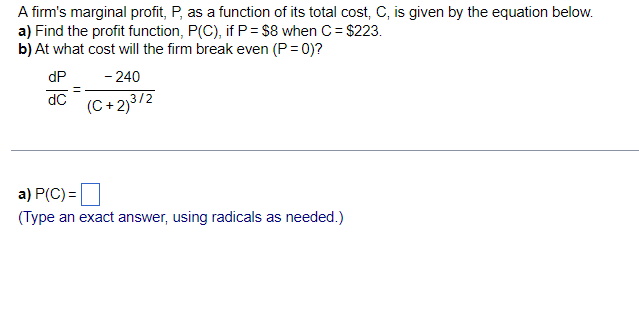 A firm's marginal profit, P, as a function of its total cost, C, is given by the equation below.
a) Find the profit function, P(C), if P= $8 when C= $223.
b) At what cost will the firm break even (P= 0)?
dP
- 240
(C + 2)3/2
dC
a) P(C) =|
(Type an exact answer, using radicals as needed.)
