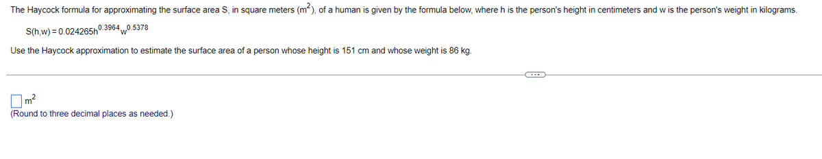 The Haycock formula for approximating the surface area S, in square meters (m), of a human is given by the formula below, where h is the person's height in centimeters and w is the person's weight in kilograms.
S(h,w) = 0.024265h0.3964 0.5378
Use the Haycock approximation to estimate the surface area of a person whose height is 151 cm and whose weight is 86 kg.
m2
(Round to three decimal places as needed.)
