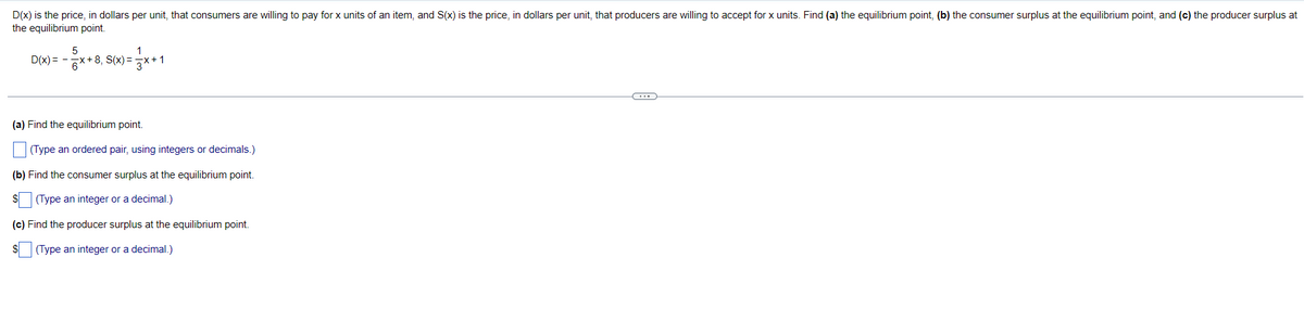 D(x) is the price, in dollars per unit, that consumers are willing to pay for x units of an item, and S(x) is the price, in dollars per unit, that producers are willing to accept for x units. Find (a) the equilibrium point, (b) the consumer surplus at the equilibrium point, and (c) the producer surplus at
the equilibrium point.
D(x) = -
'및 + 8, S(x)=
(a) Find the equilibrium point.
(Type an ordered pair, using integers or decimals.)
(b) Find the consumer surplus at the equilibrium point.
(Type an integer or a decimal.)
(c) Find the producer surplus at the equilibrium point.
$
(Type an integer or a decimal.)
