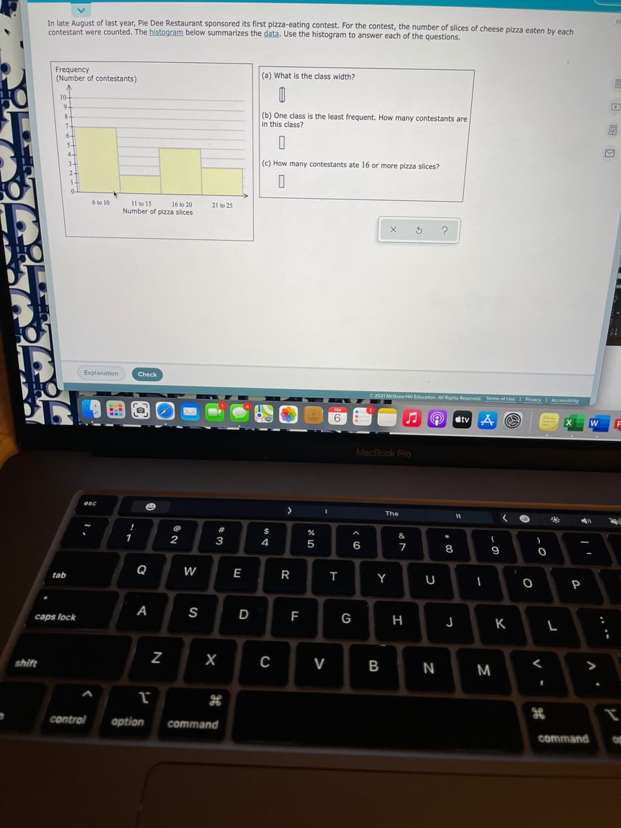 In late August of last year, Pie Dee Restaurant sponsored its first pizza-eating contest. For the contest, the number of slices of cheese pizza eaten by each
contestant were counted. The histogram below summarizes the data. Use the histogram to answer each of the questions.
Frequency
(Number of contestants)
(a) What is the class width?
10-
9.
(b) One class is the least frequent. How many contestants are
in this class?
8-
7-
6-
5-
4-
3.
(c) How many contestants ate 16 or more pizza slices?
2
6 to 10
11 to 15
Number of pizza slices
16 to 20
21 to 25
Explanation
Check
O 2021 McGraw Hill Education. All Rights Reserved. Terms of Use I PrivacyI Accessiblity
FEB
etv A O
MacBook Pro
esc
>
The
It
$
1
2
&
4
5
6
7
8
9
Q
W
E
R
tab
Y
P
A
S
D
caps lock
G
K
shift
V
B
M
control
option
command
command
N
