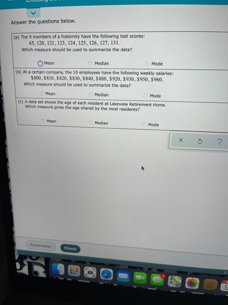 Answer the questions below.
(a) The 9 members of a fraternity have the following test scores:
65, 120, 121, 123, 124, 125, 126, 127, 131.
Which measure should be used to summarize the data?
O Mean
Median
Mode
(b) At a certain company, the 10 employees have the following weekly salaries:
$800, $810, $820, $830, $840, $ 880, $920, $930, $950, $960.
Which measure should be used to summarize the data?
O Mean
Median
Mode
(c) A data set shows the age of each resident at Lakeview Retirement Home.
Which measure gives the age shared by the most residents?
Mean
Median
Mode
Explanation
Check
Page 1 of 4
