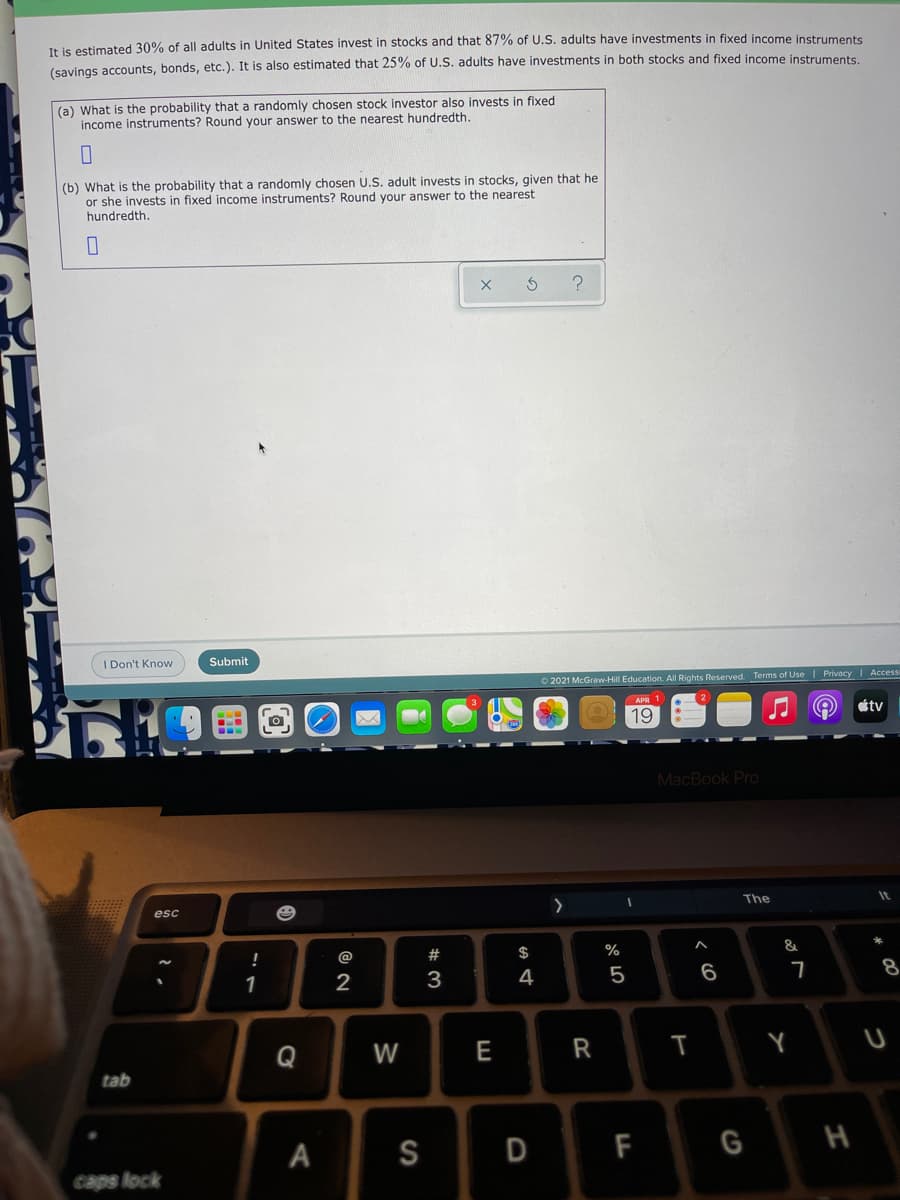 It is estimated 30% of all adults in United States invest in stocks and that 87% of U.S. adults have investments in fixed income instruments
(savings accounts, bonds, etc.). It is also estimated that 25% of U.S. adults have investments in both stocks and fixed income instruments
(a) What is the probability that a randomly chosen stock investor also invests in fixed
income instruments? Round your answer to the nearest hundredth.
(b) What is the probability that a randomly chosen U.S. adult invests in stocks, given that he
or she invests in fixed income instruments? Round your answer to the nearest
hundredth,
I Don't Know
Submit
O 2021 McGraw-Hill Education. All Rights Reserved. Terms of Use | Privacy | Access
étv
19
MacBook Pro
The
It
esc
!
@
#3
$
%
&
1
2
3
4
5
6
Q
W
E
R
tab
А
S
F
G H
caps lock

