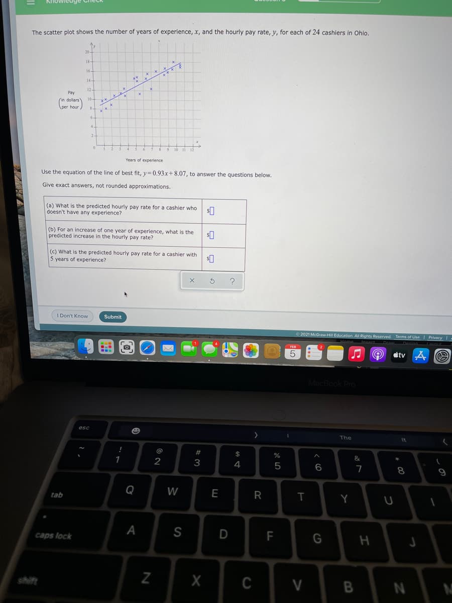 The scatter plot shows the number of years of experience, x, and the hourly pay rate, y, for each of 24 cashiers in Ohio.
16-
** **
14-
12
Pay
(n dollars)
per hour
10-
2-
Years of experience
Use the equation of the line of best fit, y= 0,93x+ 8.07, to answer the questions below.
Give exact answers, not rounded approximations.
(a) What is the predicted hourly pay rate for a cashier who
doesn't have any experience?
(b) For an increase of one year of experience, what is the
predicted increase in the hourly pay rate?
(c) What is the predicted hourly pay rate for a cashier with
5 years of experience?
I Don't Know
Submit
O 2021 McGraw-Hill Education. AlI Rights Reserved. Terms of Use I Privacy -
étv
MacBook Pro
esc
The
2#
$
%
1
2
4
6.
7
8
Q
W
E
tab
Y
A
S
caps lock
F
shift
X
C
N
B
R
