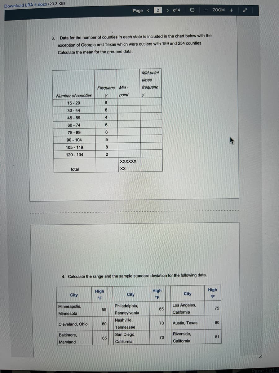 Download LRA 5.docx (20.3 KB)
Page <
> of 4
- ZOOM +
3.
Data for the number of counties in each state is included in the chart below with the
exception of Georgia and Texas which were outliers with 159 and 254 counties.
Calculate the mean for the grouped data.
Mid-point
times
Frequenc Mid-
frequenc
Number of counties
y
point
y
15 - 29
30 - 44
9
6
45 - 59
4
60 - 74
6
75 -89
90 - 104
5
105 - 119
8.
120 - 134
2
XXXXXX
total
XX
4. Calculate the range and the sample standard deviation for the following data.
High
High
High
City
City
City
°F
'F
°F
Minneapolis,
Philadelphia,
Los Angeles,
55
65
75
Minnesota
Pennsylvania
California
Nashville,
Cleveland, Ohio
70
Austin, Texas
80
60
Tennessee
Baltimore,
San Diego,
Riverside,
65
70
81
Maryland
California
California
Page 1 of 4
