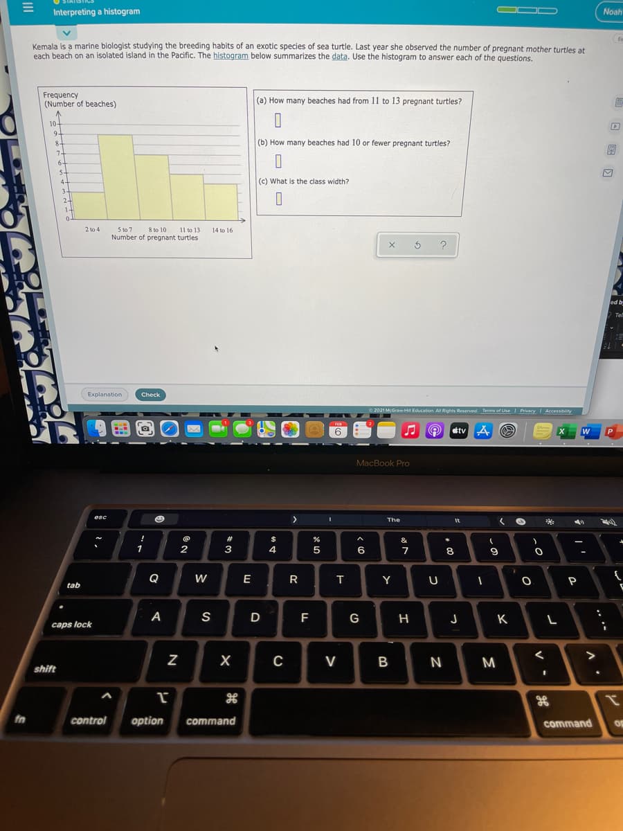 OD
Interpreting a histogram
Noah
Es
Kemala is a marine biologist studying the breeding habits of an exotic species of sea turtle. Last year she observed the number of pregnant mother turtles at
each beach on an isolated island in the Pacific. The histogram below summarizes the data. Use the histogram to answer each of the questions
Frequency
(Number of beaches)
(a) How many beaches had from 11 to 13 pregnant turtles?
10-
9-
8-
(b) How many beaches had 10 or fewer pregnant turtles?
7-
6-
5-
4-
(c) What is the class width?
3-
24
1-
0-
5 to 7
Number of pregnant turtles
2 to 4
8 to 10
11 to 13
14 to 16
ed b
Tel
Explanation
Check
O 2021 McGraw H Education All Rights Reserved. Terms of UseI Privacy | Accessibility
FEB
6
étv A O
MacBook Pro
esc
<>
The
It
!
#
$
&
1
2
3
4
6
7
8
9
Q
W
E
R
Y
P
tab
A
S
D
F
G
J
K
caps lock
>
V
B
N
M
shift
fn
control
option
command
command
op
