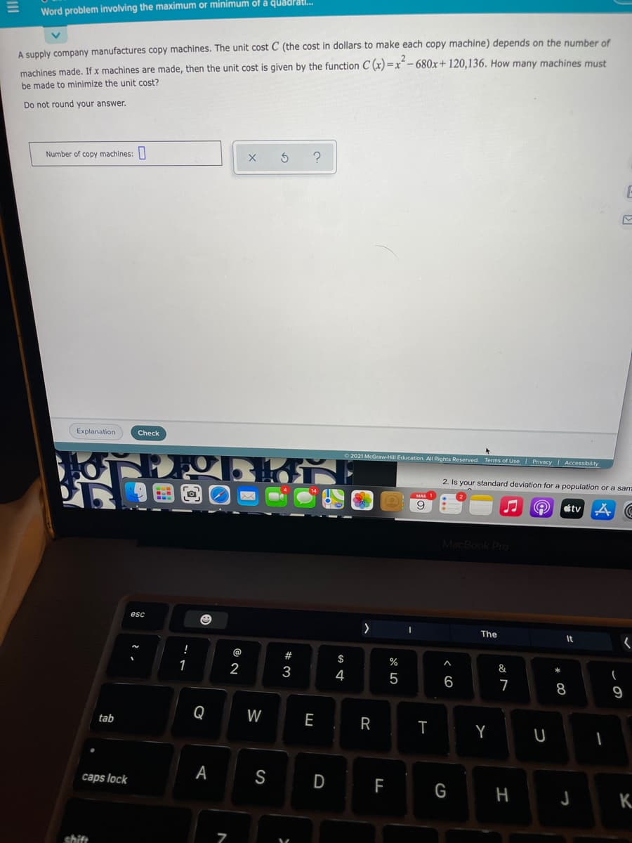 Word problem involving the maximum or minimum of å quadrati.
machines made. If x machines are made, then the unit cost is given by the function C (x)=x*- 680x+120,136. How many machines must
be made to minimize the unit cost?
A supply company manufactures copy machines. The unit cost C (the cost in dollars to make each copy machine) depends on the number of
Do not round your answer.
Number of copy machines:
Explanation
Check
2021 McGraw-Hill Education. All Rights Reserved. Terms of UseI Privacy Accessibility
2. Is your standard deviation for a population or a sam
9
étv
MacBook Pro
The
It
%
1
2
3
4
5
6
8
9
Q
W
E
tab
T
Y
А
S
D
caps lock
F
H
shift
R

