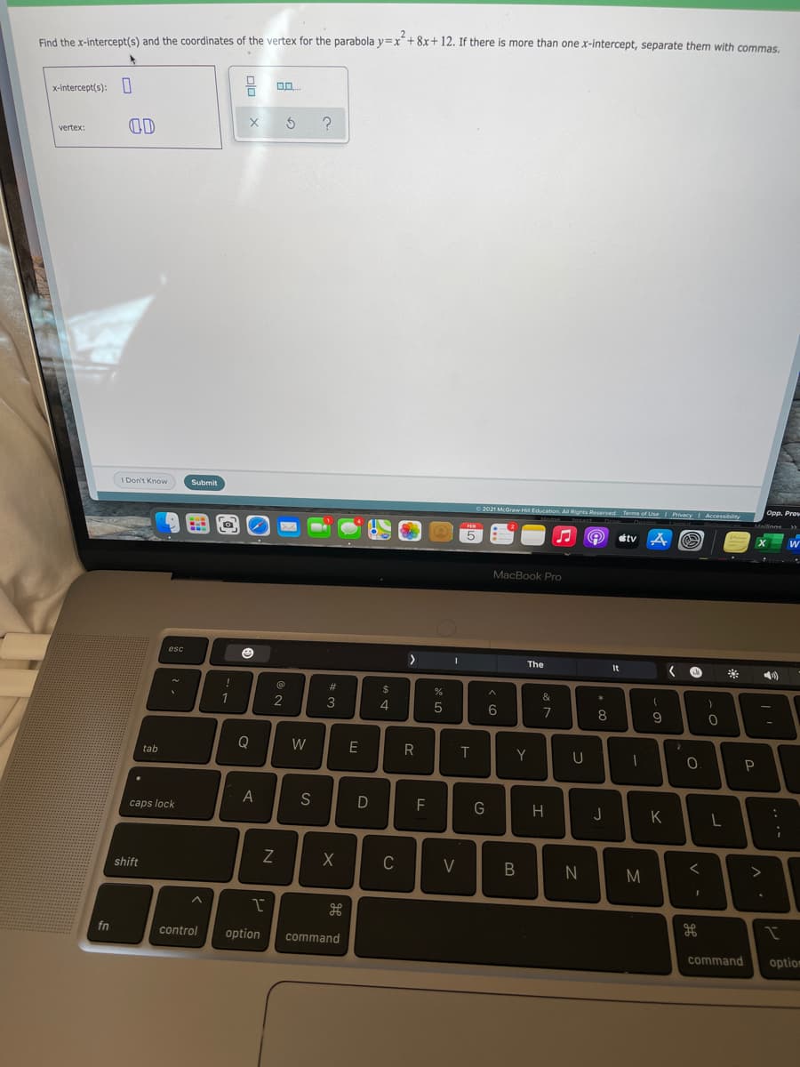 more than one x-intercept, separate them with commas.
Find the x-intercept(s) and the coordinates of the vertex for the parabola y=x+8x+ 12. If there i
x-intercept(s): I
OD
vertex:
I Don't Know
Submit
2021 McGraw H Education All Rights Reserved Terms of Use Privacy Accessiblity
5
étv
MacBook Pro
esc
>
The
It
&
2
4
6
7
8
9
Q
W
E
T.
0.
tab
P
S
F
G
H
caps lock
J
K
C
V
M
shift
fn
control
option
command
command
option
