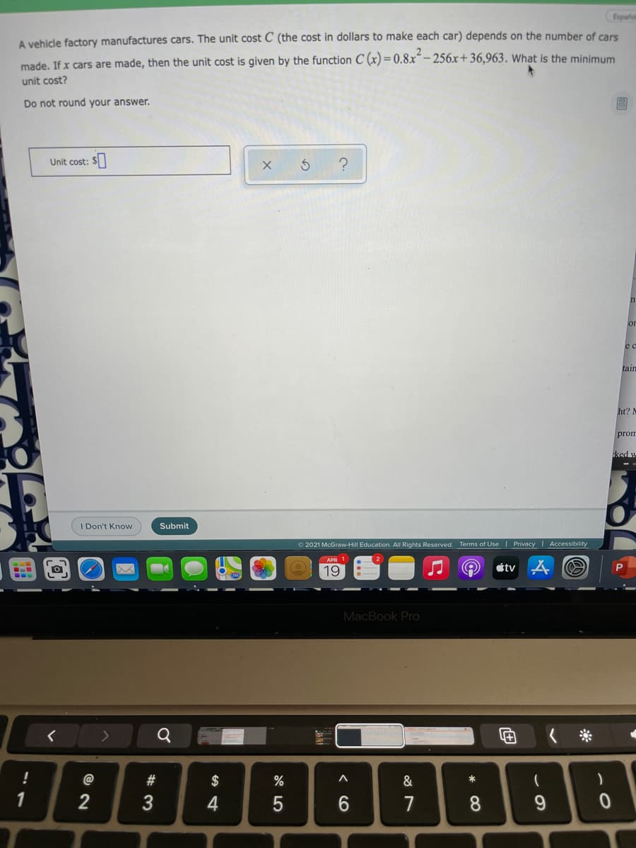 Españo
A vehidle factory manufactures cars. The unit cost C (the cost in dollars to make each car) depends on the number of cars
made. If x cars are made, then the unit cost is given by the function C (x) = 0.8x- 256x+ 36,963. What is the minimum
unit cost?
Do not round your answer.
Unit cost:
or
e c
tain
ht? M
prom
ked w
I Don't Know
Submit
O 2021 McGraw-Hill Education. All Rights Reserved. Terms of Use | Privacy | Accessibility
19
étv
MacBook Pro
@
#
$
%
&
一
1
2
3
4
7
8
