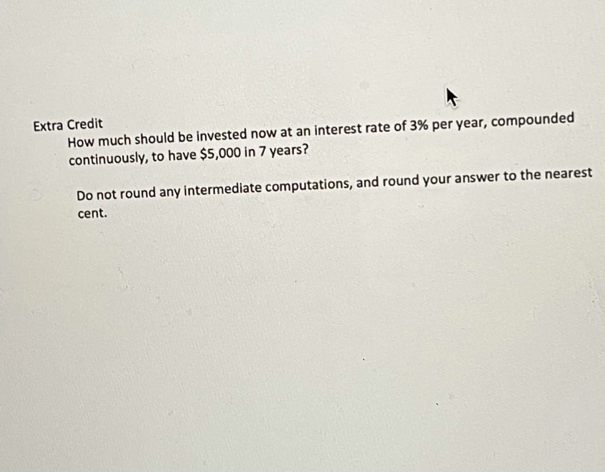 Extra Credit
How much should be invested now at an interest rate of 3% per year, compounded
continuously, to have $5,000 in 7 years?
Do not round any intermediate computations, and round your answer to the nearest
cent.
