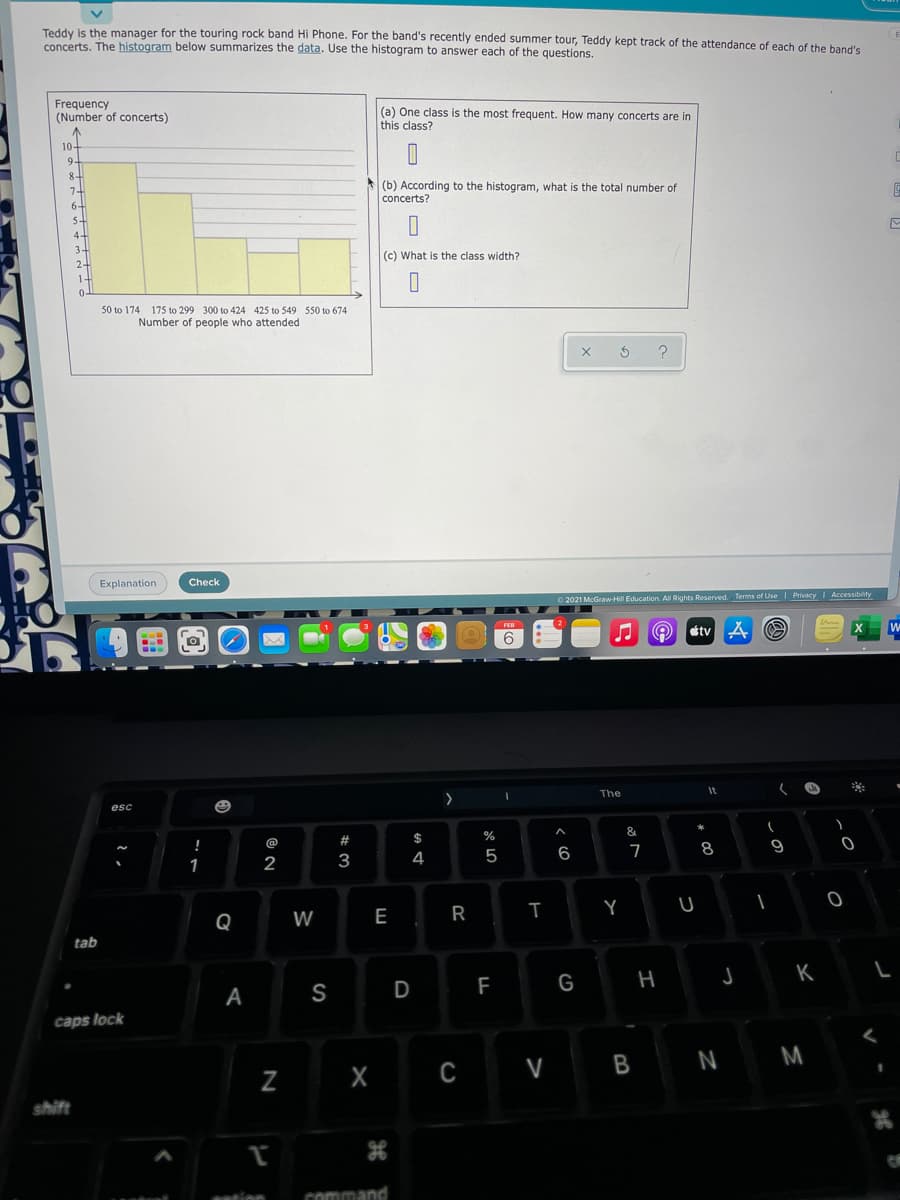 Teddy is the manager for the touring rock band Hi Phone. For the band's recently ended summer tour, Teddy kept track of the attendance of each of the band's
concerts. The histogram below summarizes the data. Use the histogram to answer each of the questions.
Frequency
(Number of concerts)
(a) One class is the most frequent. How many concerts are in
this class?
10-
9.
8-
(b) According to the histogram, what is the total number of
concerts?
6-
5-
(c) What is the class width?
50 to 174 175 to 299 300 to 424 425 to 549 550 to 674
Number of people who attended
Explanation
Check
O 2021 McGraw-Hill Education, All Rights Reserved. Terms of Use| Privacy Accessibility
étv
W
6
The
It
esc
#
$
%
@
5
6
7
8
1
2
3
4
Q
W
E
R
tab
K L
S
D
F
G
A
caps lock
N M
Z
C V
shift
ention
command
